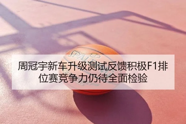 周冠宇新车升级测试反馈积极F1排位赛竞争力仍待全面检验