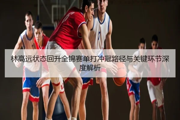 林高远状态回升全锦赛单打冲冠路径与关键环节深度解析