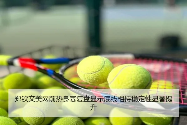 郑钦文美网前热身赛复盘显示底线相持稳定性显著提升