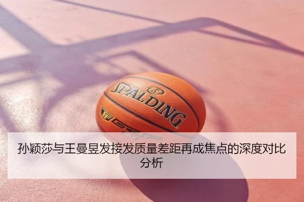 孙颖莎与王曼昱发接发质量差距再成焦点的深度对比分析