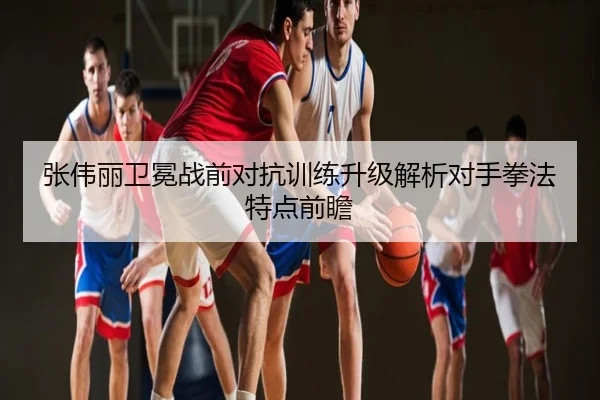 张伟丽卫冕战前对抗训练升级解析对手拳法特点前瞻